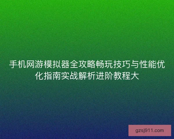 手机网游模拟器全攻略畅玩技巧与性能优化指南实战解析进阶教程大