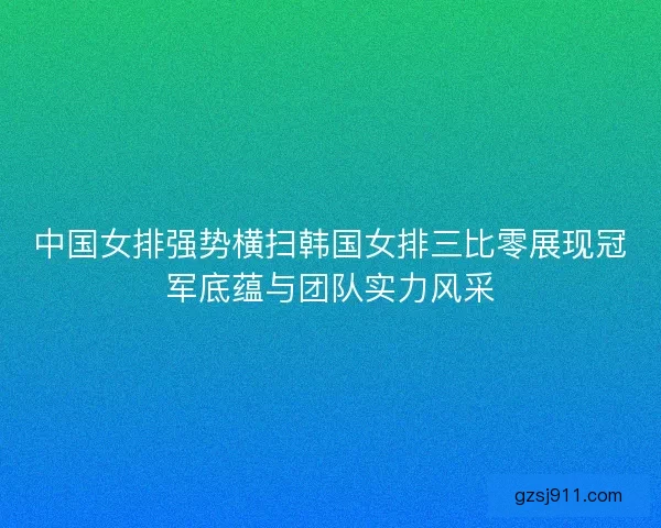 中国女排强势横扫韩国女排三比零展现冠军底蕴与团队实力风采