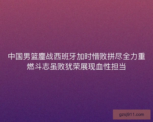中国男篮鏖战西班牙加时惜败拼尽全力重燃斗志虽败犹荣展现血性担当